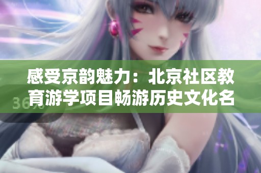 感受京韵魅力：北京社区教育游学项目畅游历史文化名城
