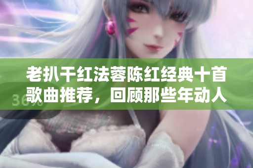 老扒干红法蓉陈红经典十首歌曲推荐，回顾那些年动人的旋律