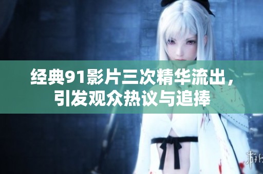 经典91影片三次精华流出，引发观众热议与追捧