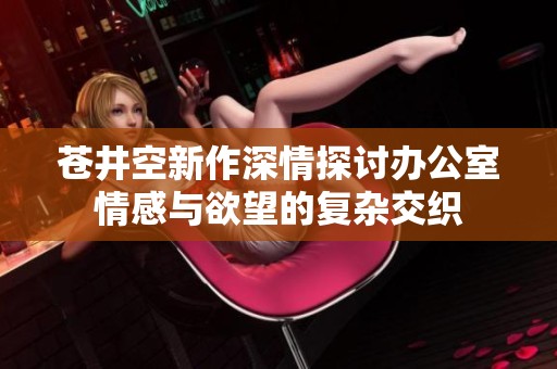 苍井空新作深情探讨办公室情感与欲望的复杂交织