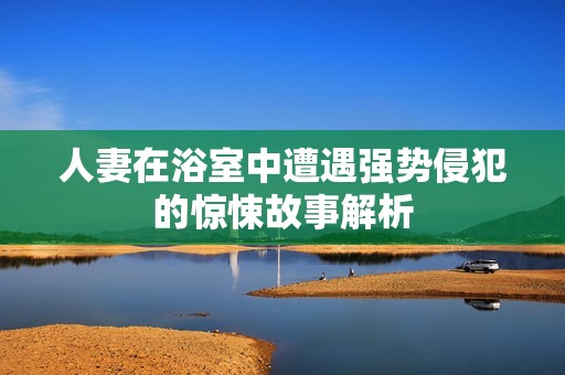 人妻在浴室中遭遇强势侵犯的惊悚故事解析
