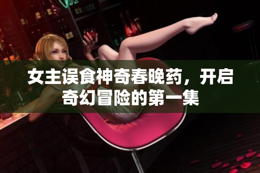 女主误食神奇春晚药，开启奇幻冒险的第一集