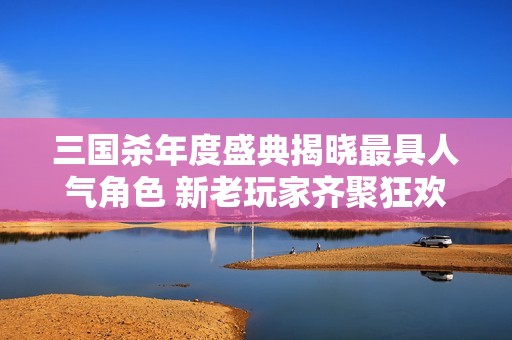 三国杀年度盛典揭晓最具人气角色 新老玩家齐聚狂欢