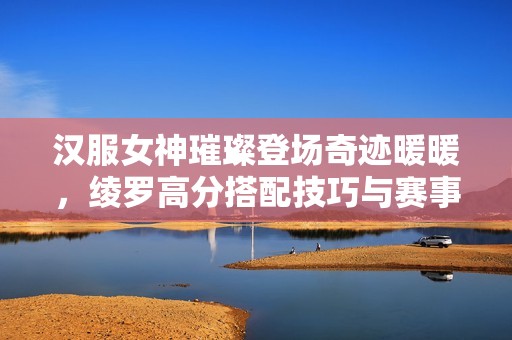 汉服女神璀璨登场奇迹暖暖，绫罗高分搭配技巧与赛事解析全攻略