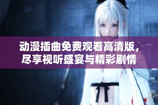动漫插曲免费观看高清版，尽享视听盛宴与精彩剧情