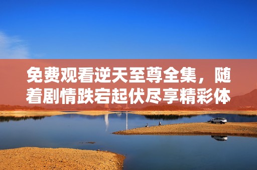 免费观看逆天至尊全集，随着剧情跌宕起伏尽享精彩体验