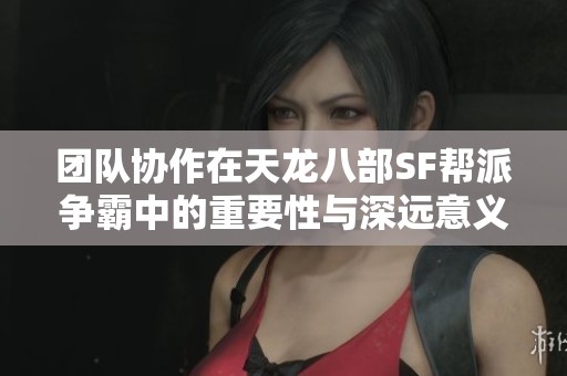 团队协作在天龙八部SF帮派争霸中的重要性与深远意义分析