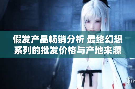 假发产品畅销分析 最终幻想系列的批发价格与产地来源探讨