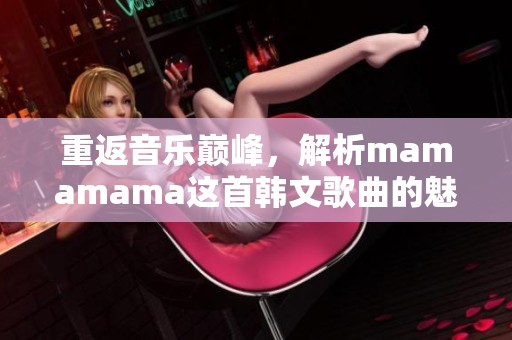 重返音乐巅峰，解析mamamama这首韩文歌曲的魅力与高潮