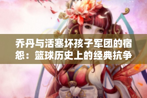乔丹与活塞坏孩子军团的宿怨：篮球历史上的经典抗争