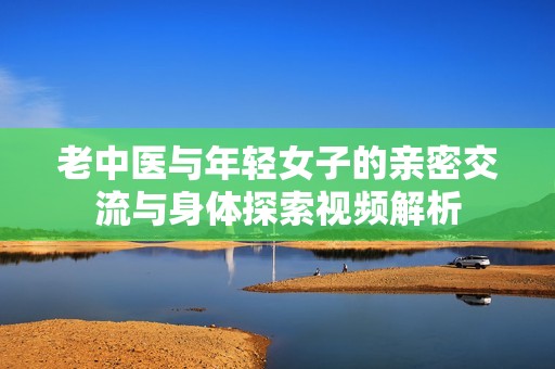 老中医与年轻女子的亲密交流与身体探索视频解析