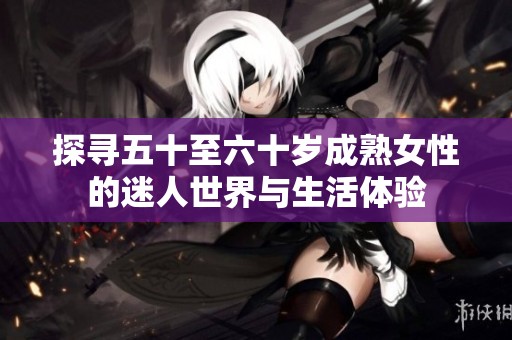 探寻五十至六十岁成熟女性的迷人世界与生活体验