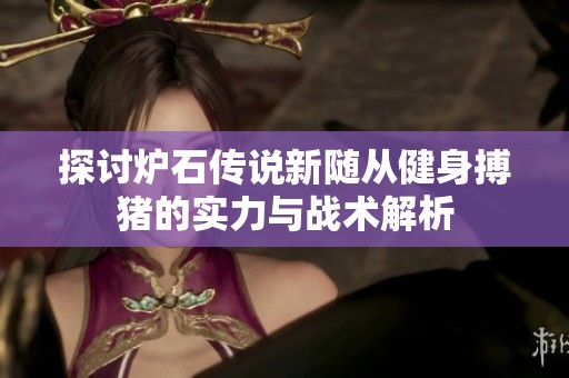 探讨炉石传说新随从健身搏猪的实力与战术解析