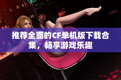 推荐全面的CF单机版下载合集，畅享游戏乐趣