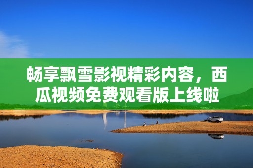 畅享飘雪影视精彩内容，西瓜视频免费观看版上线啦