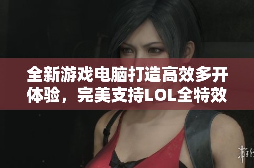 全新游戏电脑打造高效多开体验，完美支持LOL全特效展示