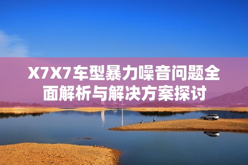 X7X7车型暴力噪音问题全面解析与解决方案探讨