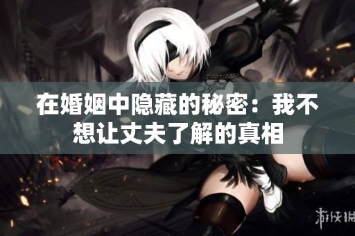 在婚姻中隐藏的秘密：我不想让丈夫了解的真相