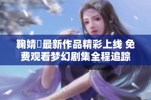 鞠婧祎最新作品精彩上线 免费观看梦幻剧集全程追踪