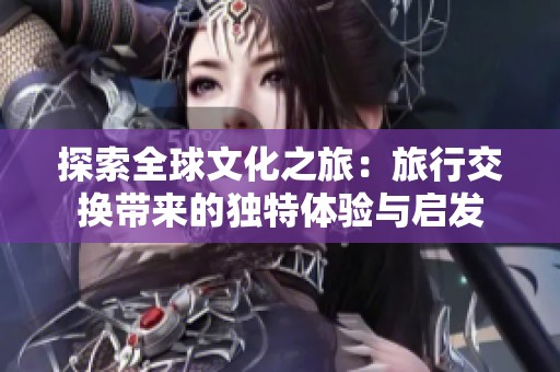 探索全球文化之旅：旅行交换带来的独特体验与启发