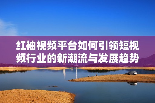 红袖视频平台如何引领短视频行业的新潮流与发展趋势