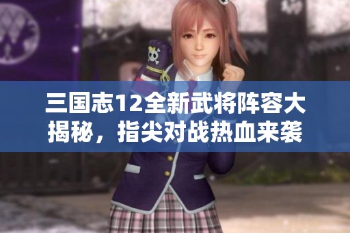 三国志12全新武将阵容大揭秘，指尖对战热血来袭