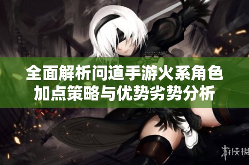 全面解析问道手游火系角色加点策略与优势劣势分析