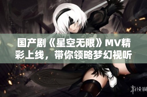 国产剧《星空无限》MV精彩上线，带你领略梦幻视听盛宴