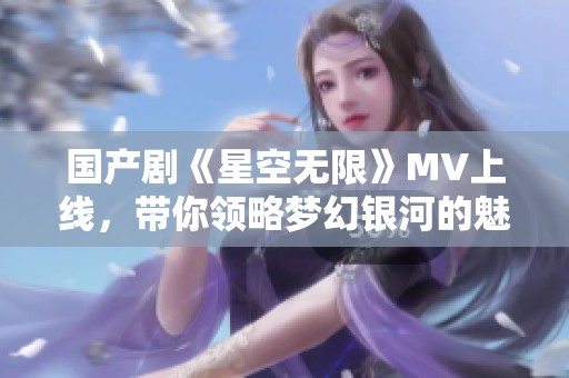 国产剧《星空无限》MV上线，带你领略梦幻银河的魅力