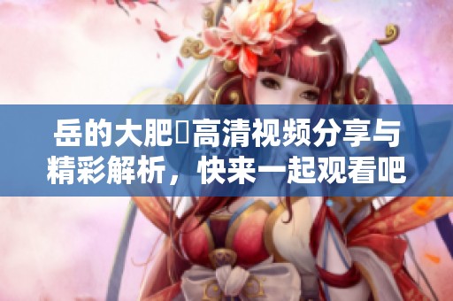 岳的大肥坹高清视频分享与精彩解析，快来一起观看吧