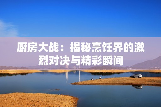 厨房大战：揭秘烹饪界的激烈对决与精彩瞬间