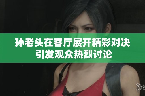 孙老头在客厅展开精彩对决 引发观众热烈讨论