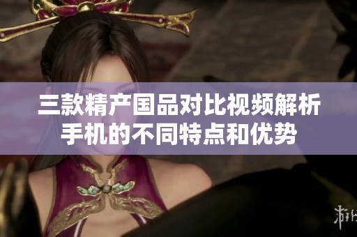 三款精产国品对比视频解析手机的不同特点和优势