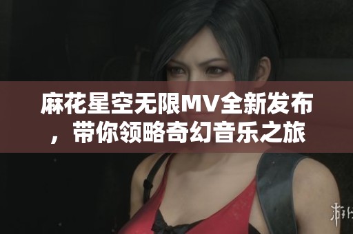 麻花星空无限MV全新发布，带你领略奇幻音乐之旅