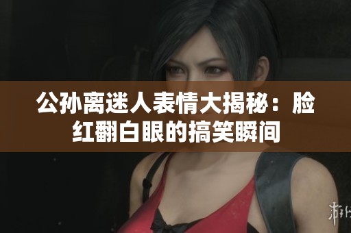 公孙离迷人表情大揭秘：脸红翻白眼的搞笑瞬间