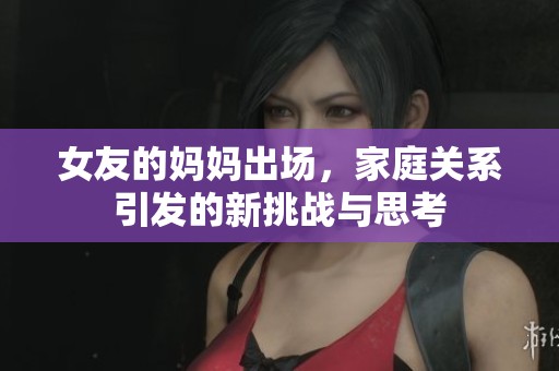 女友的妈妈出场，家庭关系引发的新挑战与思考