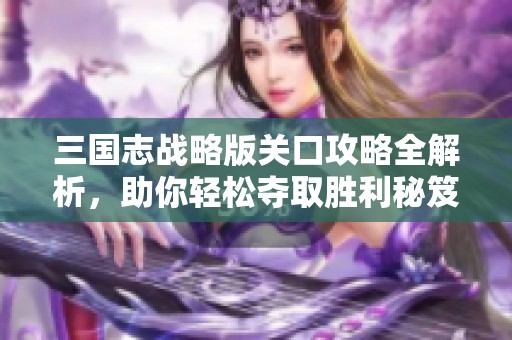 三国志战略版关口攻略全解析，助你轻松夺取胜利秘笈