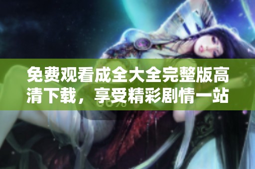 免费观看成全大全完整版高清下载，享受精彩剧情一站搞定