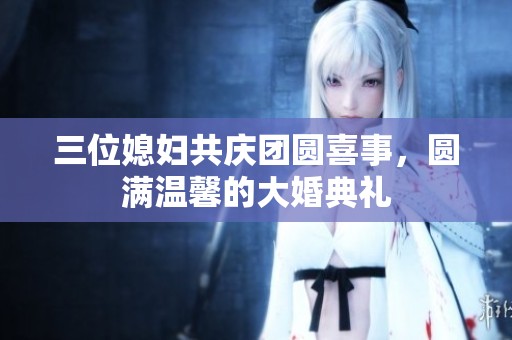 三位媳妇共庆团圆喜事，圆满温馨的大婚典礼