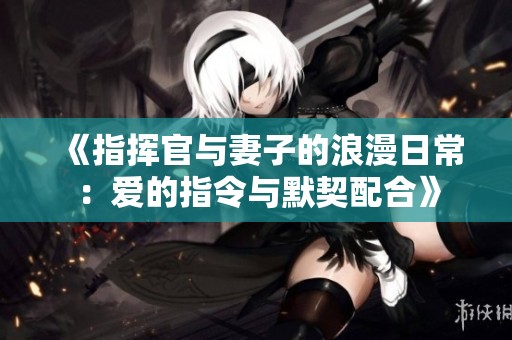 《指挥官与妻子的浪漫日常：爱的指令与默契配合》