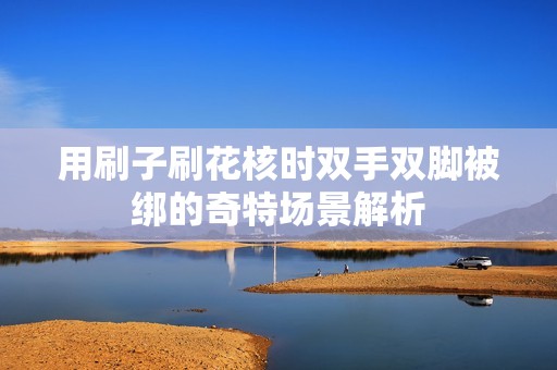 用刷子刷花核时双手双脚被绑的奇特场景解析