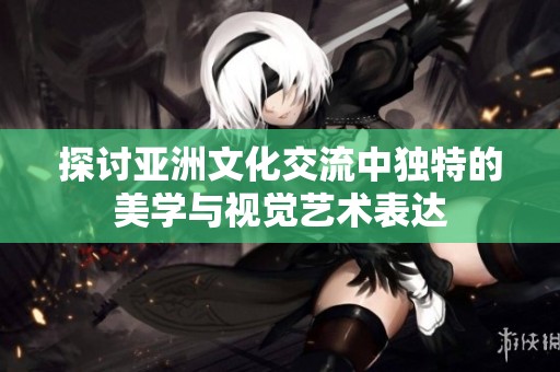 探讨亚洲文化交流中独特的美学与视觉艺术表达