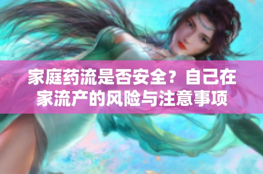 家庭药流是否安全？自己在家流产的风险与注意事项