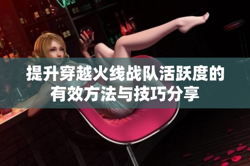 提升穿越火线战队活跃度的有效方法与技巧分享