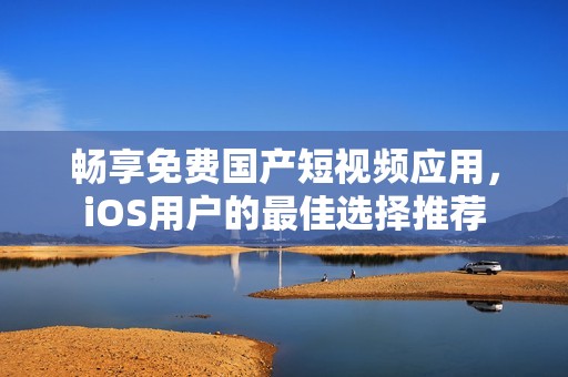 畅享免费国产短视频应用，iOS用户的最佳选择推荐