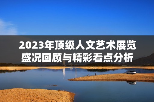 2023年顶级人文艺术展览盛况回顾与精彩看点分析