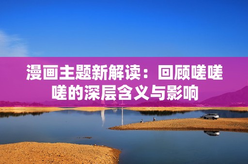 漫画主题新解读：回顾嗟嗟嗟的深层含义与影响