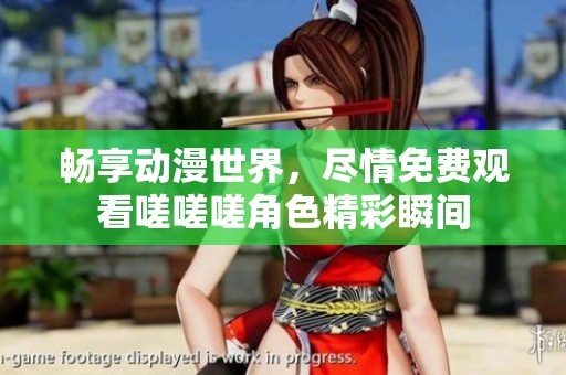 畅享动漫世界，尽情免费观看嗟嗟嗟角色精彩瞬间