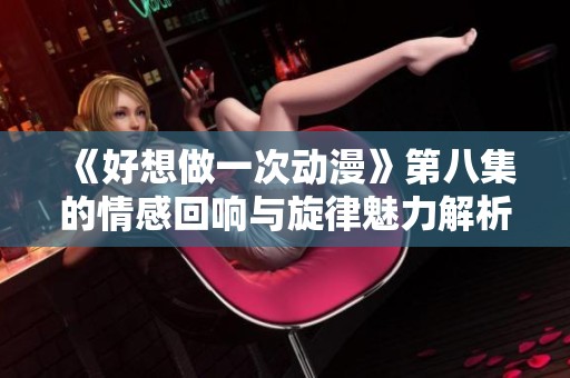 《好想做一次动漫》第八集的情感回响与旋律魅力解析