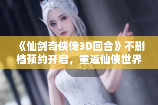 《仙剑奇侠传3D回合》不删档预约开启，重返仙侠世界即将来临